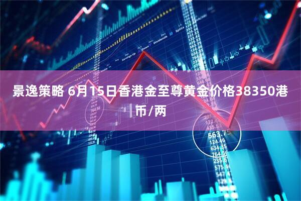 景逸策略 6月15日香港金至尊黄金价格38350港币/两