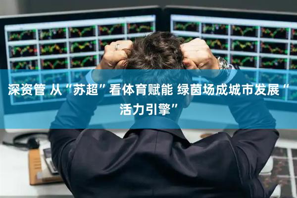 深资管 从“苏超”看体育赋能 绿茵场成城市发展“活力引擎”