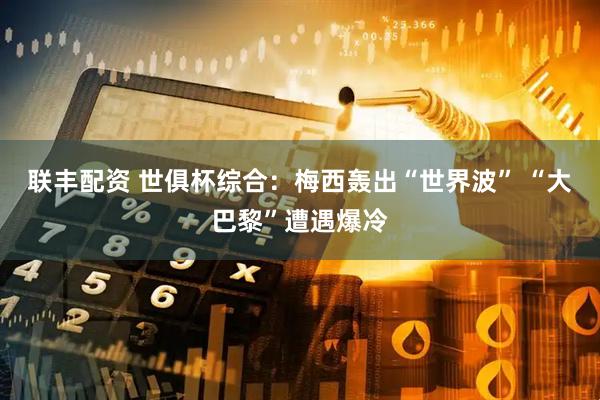 联丰配资 世俱杯综合：梅西轰出“世界波” “大巴黎”遭遇爆冷