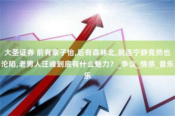 大圣证券 前有章子怡,后有森林北,就连宁静竟然也沦陷,老男人汪峰到底有什么魅力？_争议_情感_音乐