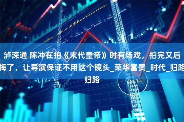 泸深通 陈冲在拍《末代皇帝》时有场戏，拍完又后悔了，让导演保证不用这个镜头_荣华富贵_时代_归路