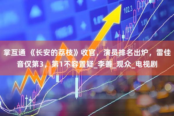 掌互通 《长安的荔枝》收官，演员排名出炉，雷佳音仅第3，第1不容置疑_李善_观众_电视剧