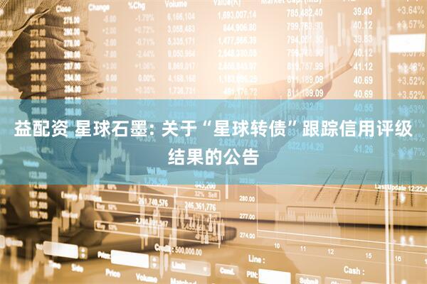 益配资 星球石墨: 关于“星球转债”跟踪信用评级结果的公告