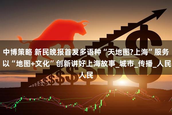中博策略 新民晚报首发多语种“天地图?上海”服务 以“地图+文化”创新讲好上海故事_城市_传播_人民