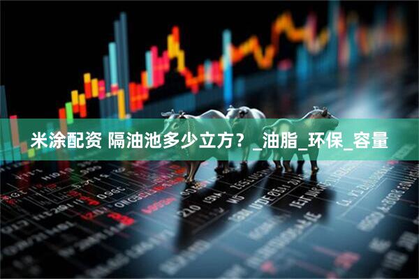 米涂配资 隔油池多少立方？_油脂_环保_容量