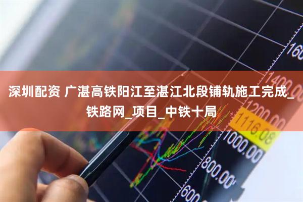 深圳配资 广湛高铁阳江至湛江北段铺轨施工完成_铁路网_项目_中铁十局
