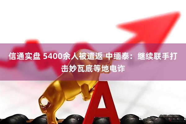 信通实盘 5400余人被遣返 中缅泰：继续联手打击妙瓦底等地电诈
