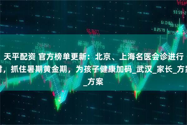 天平配资 官方榜单更新：北京、上海名医会诊进行时，抓住暑期黄金期，为孩子健康加码_武汉_家长_方案