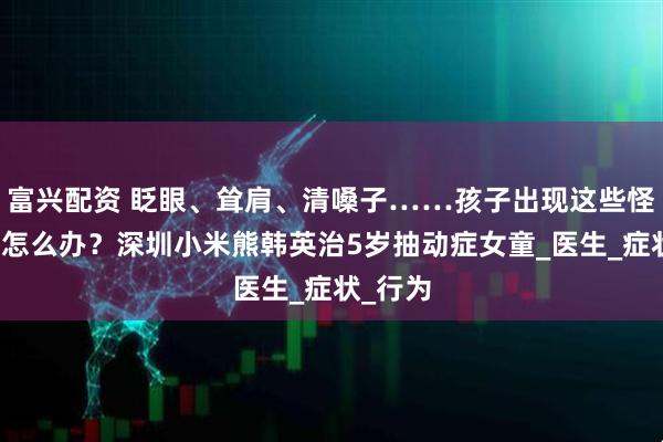 富兴配资 眨眼、耸肩、清嗓子……孩子出现这些怪动作时怎么办？深圳小米熊韩英治5岁抽动症女童_医生_症状_行为
