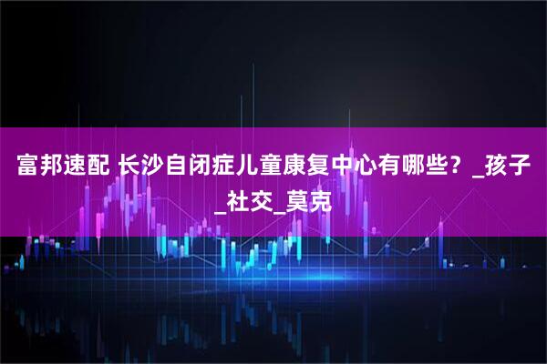 富邦速配 长沙自闭症儿童康复中心有哪些？_孩子_社交_莫克