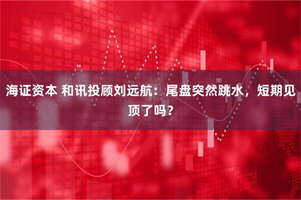 海证资本 和讯投顾刘远航：尾盘突然跳水，短期见顶了吗？