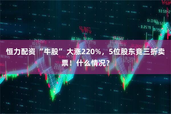 恒力配资 “牛股” 大涨220%，5位股东竟三折卖票！什么情况？