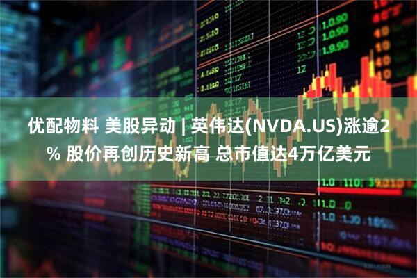 优配物料 美股异动 | 英伟达(NVDA.US)涨逾2% 股价再创历史新高 总市值达4万亿美元