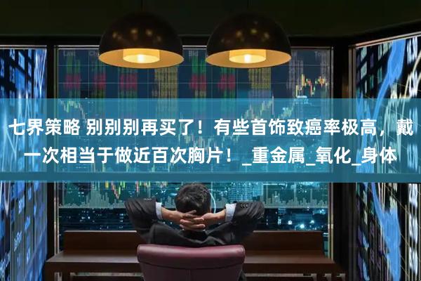 七界策略 别别别再买了！有些首饰致癌率极高，戴一次相当于做近百次胸片！_重金属_氧化_身体