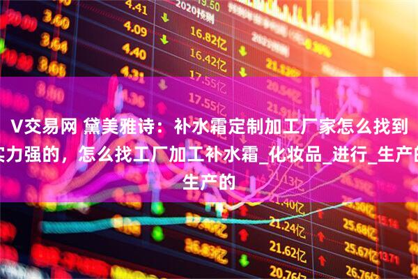 V交易网 黛美雅诗：补水霜定制加工厂家怎么找到实力强的，怎么找工厂加工补水霜_化妆品_进行_生产的