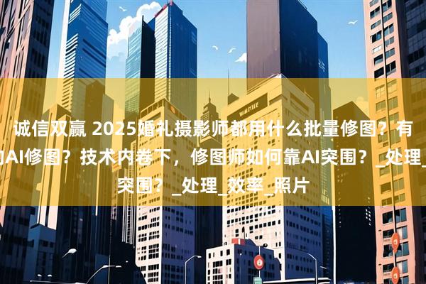 诚信双赢 2025婚礼摄影师都用什么批量修图？有什么好用的AI修图？技术内卷下，修图师如何靠AI突围？_处理_效率_照片