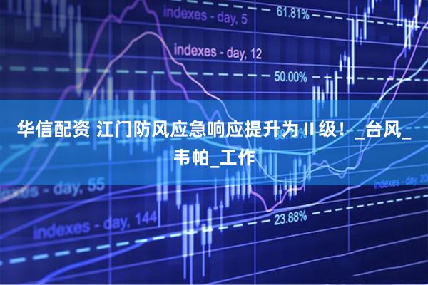 华信配资 江门防风应急响应提升为Ⅱ级！_台风_韦帕_工作