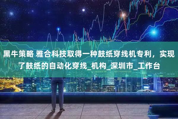 黑牛策略 雅合科技取得一种鼓纸穿线机专利，实现了鼓纸的自动化穿线_机构_深圳市_工作台