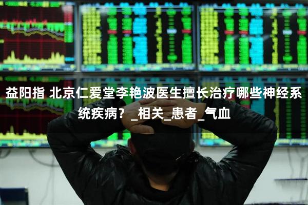 益阳指 北京仁爱堂李艳波医生擅长治疗哪些神经系统疾病？_相关_患者_气血