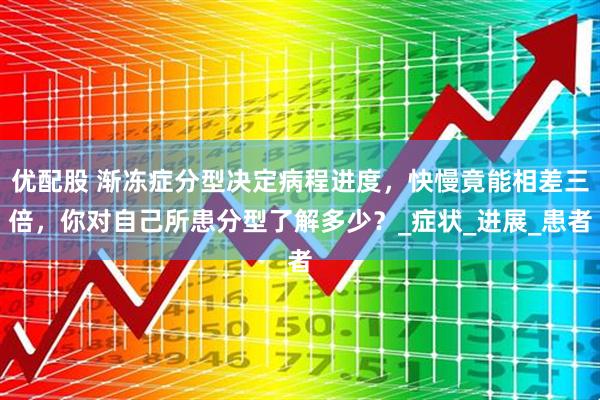 优配股 渐冻症分型决定病程进度，快慢竟能相差三倍，你对自己所患分型了解多少？_症状_进展_患者