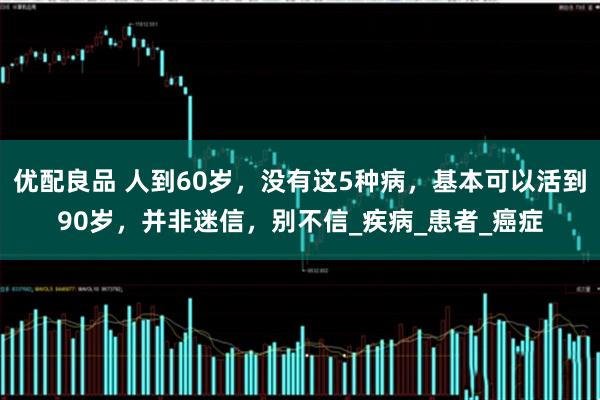 优配良品 人到60岁，没有这5种病，基本可以活到90岁，并非迷信，别不信_疾病_患者_癌症
