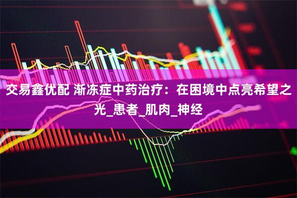 交易鑫优配 渐冻症中药治疗：在困境中点亮希望之光_患者_肌肉_神经