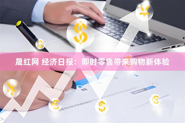 晟红网 经济日报:即时零售带来购物新体验