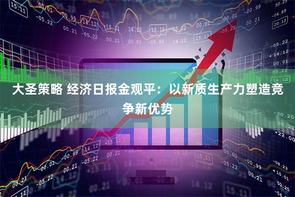 大圣策略 经济日报金观平:以新质生产力塑造竞争新优势