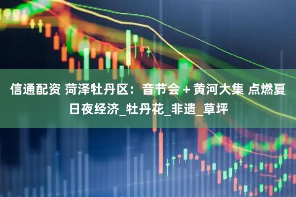 信通配资 菏泽牡丹区：音节会＋黄河大集 点燃夏日夜经济_牡丹花_非遗_草坪