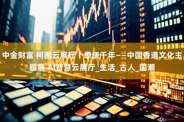 中金财富 柯图云展厅丨缭绕千年——中国香道文化主题展 AI智慧云展厅_生活_古人_国潮