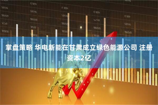 掌盘策略 华电新能在甘肃成立绿色能源公司 注册资本2亿