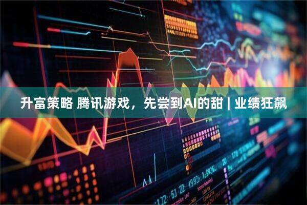 升富策略 腾讯游戏，先尝到AI的甜 | 业绩狂飙