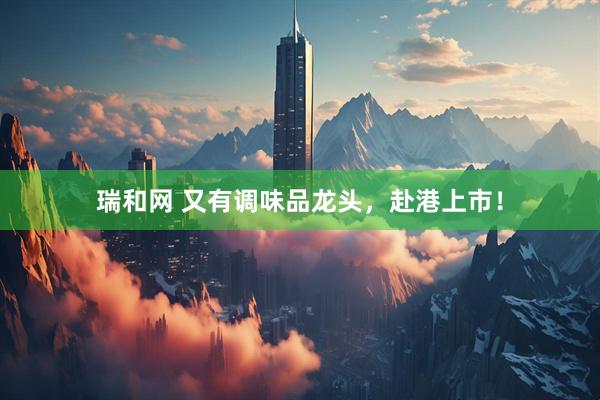 瑞和网 又有调味品龙头，赴港上市！