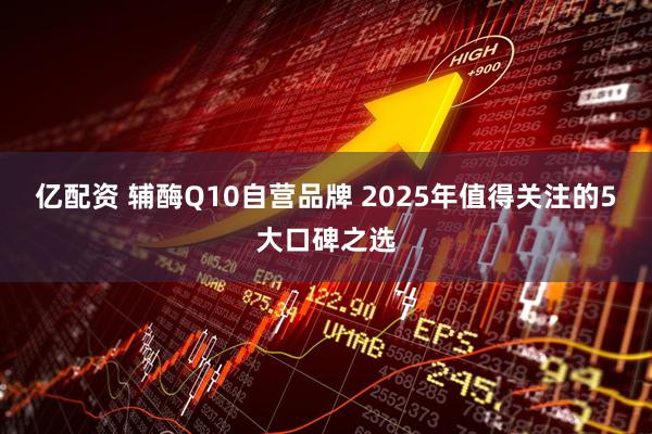 亿配资 辅酶Q10自营品牌 2025年值得关注的5大口碑之选