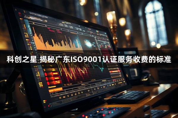 科创之星 揭秘广东ISO9001认证服务收费的标准
