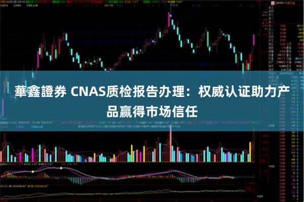 華鑫證券 CNAS质检报告办理：权威认证助力产品赢得市场信任
