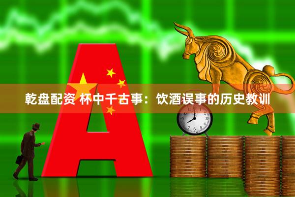 乾盘配资 杯中千古事：饮酒误事的历史教训