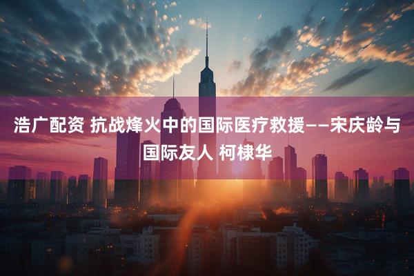 浩广配资 抗战烽火中的国际医疗救援——宋庆龄与国际友人 柯棣华