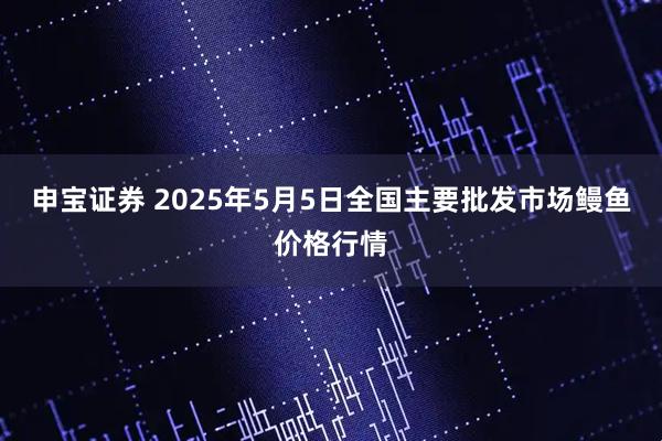 申宝证券 2025年5月5日全国主要批发市场鳗鱼价格行情