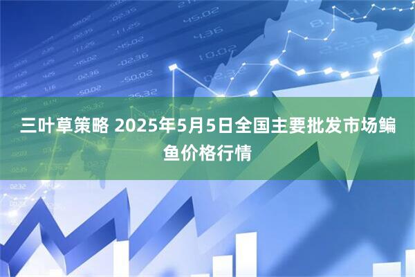 三叶草策略 2025年5月5日全国主要批发市场鳊鱼价格行情