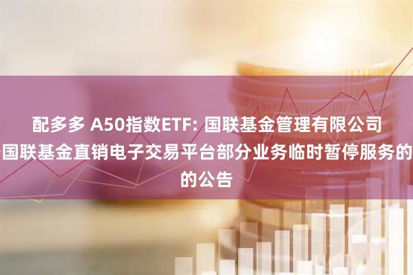 配多多 A50指数ETF: 国联基金管理有限公司关于国联基金直销电子交易平台部分业务临时暂停服务的公告