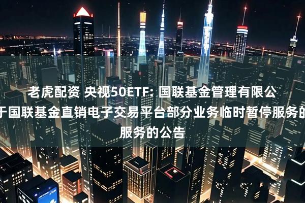 老虎配资 央视50ETF: 国联基金管理有限公司关于国联基金直销电子交易平台部分业务临时暂停服务的公告