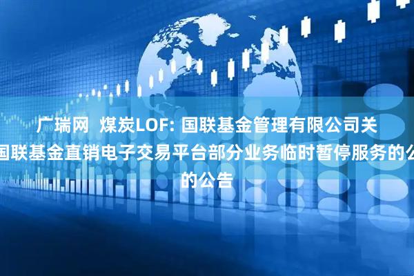 广瑞网 煤炭LOF: 国联基金管理有限公司关于国联基金直销电子交易平台部分业务临时暂停服务的公告