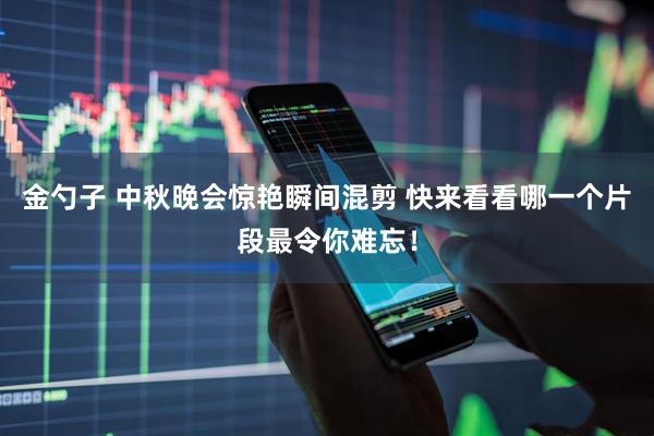 金勺子 中秋晚会惊艳瞬间混剪 快来看看哪一个片段最令你难忘！