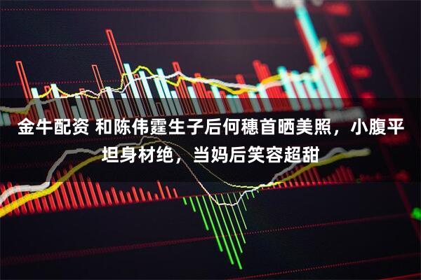 金牛配资 和陈伟霆生子后何穗首晒美照，小腹平坦身材绝，当妈后笑容超甜