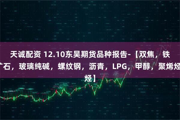 天诚配资 12.10东吴期货品种报告-【双焦，铁矿石，玻璃纯碱，螺纹钢，沥青，LPG，甲醇，聚烯烃】